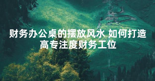财务办公桌的摆放风水 如何打造高专注度财务工位